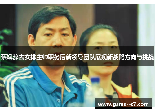 蔡斌辞去女排主帅职务后新领导团队展现新战略方向与挑战