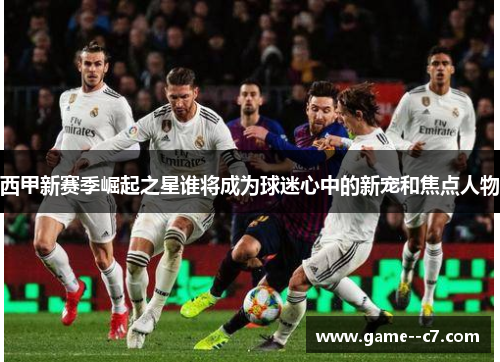 西甲新赛季崛起之星谁将成为球迷心中的新宠和焦点人物