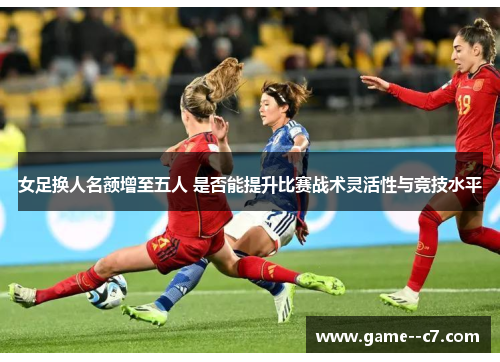 女足换人名额增至五人 是否能提升比赛战术灵活性与竞技水平