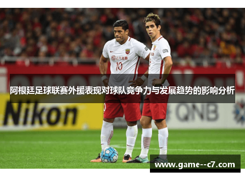 阿根廷足球联赛外援表现对球队竞争力与发展趋势的影响分析