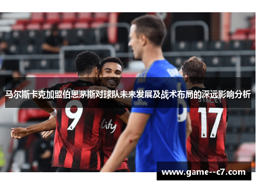 马尔斯卡克加盟伯恩茅斯对球队未来发展及战术布局的深远影响分析